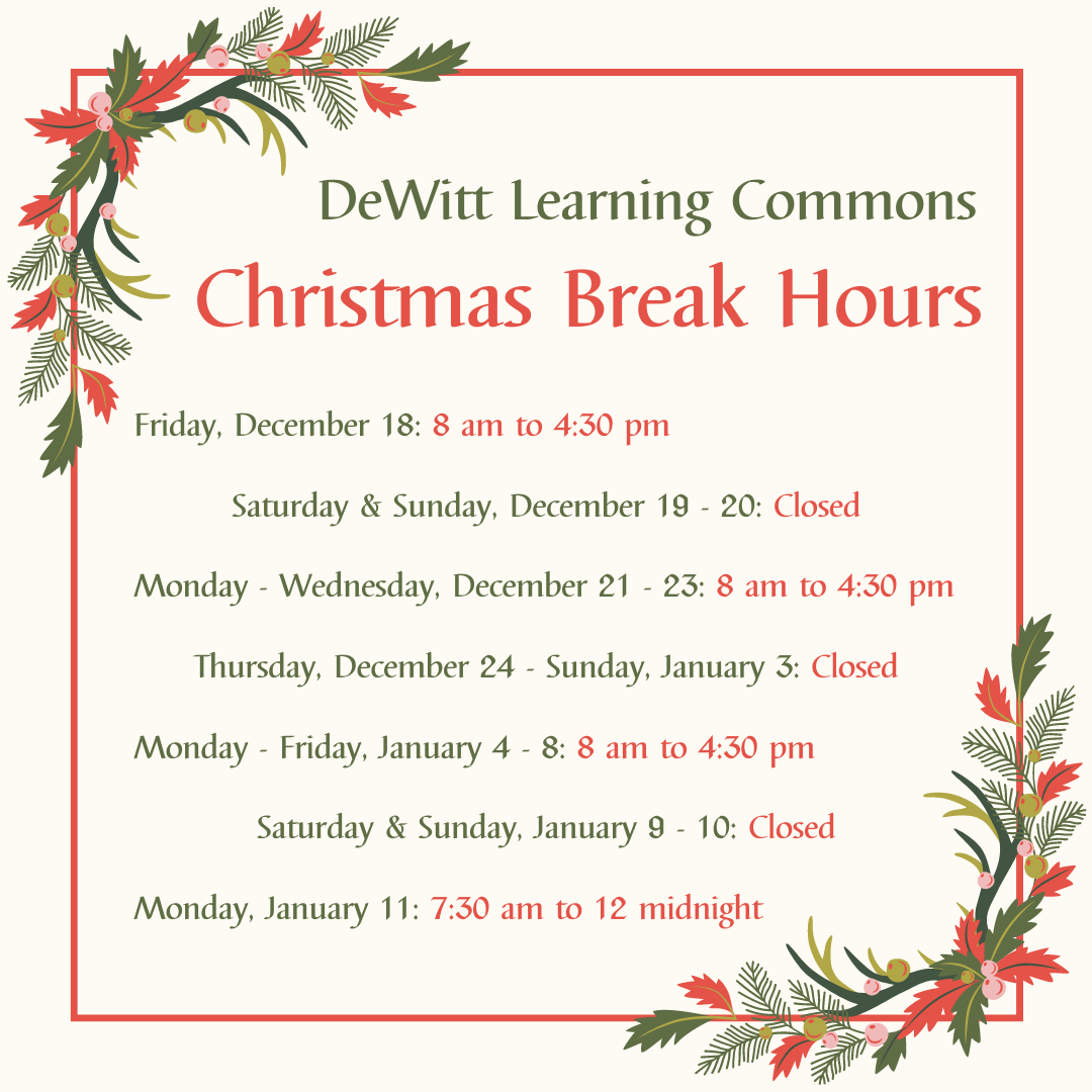 DeWitt Learning Commons Christmas Break Hours: Friday, December 18: 8 am to 4:30 pm; Saturday & Sunday, December 19 - 20: Closed; Monday - Wednesday, December 21 - 23: 8 am to 4:30 pm; Thursday, December 24 - Sunday, January 3: Closed; Monday - Friday, January 4 - 8: 8 am to 4:30 pm; Saturday & Sunday, January 9 - 10: Closed; Monday, January 11: 7:30 am to 12 midnight