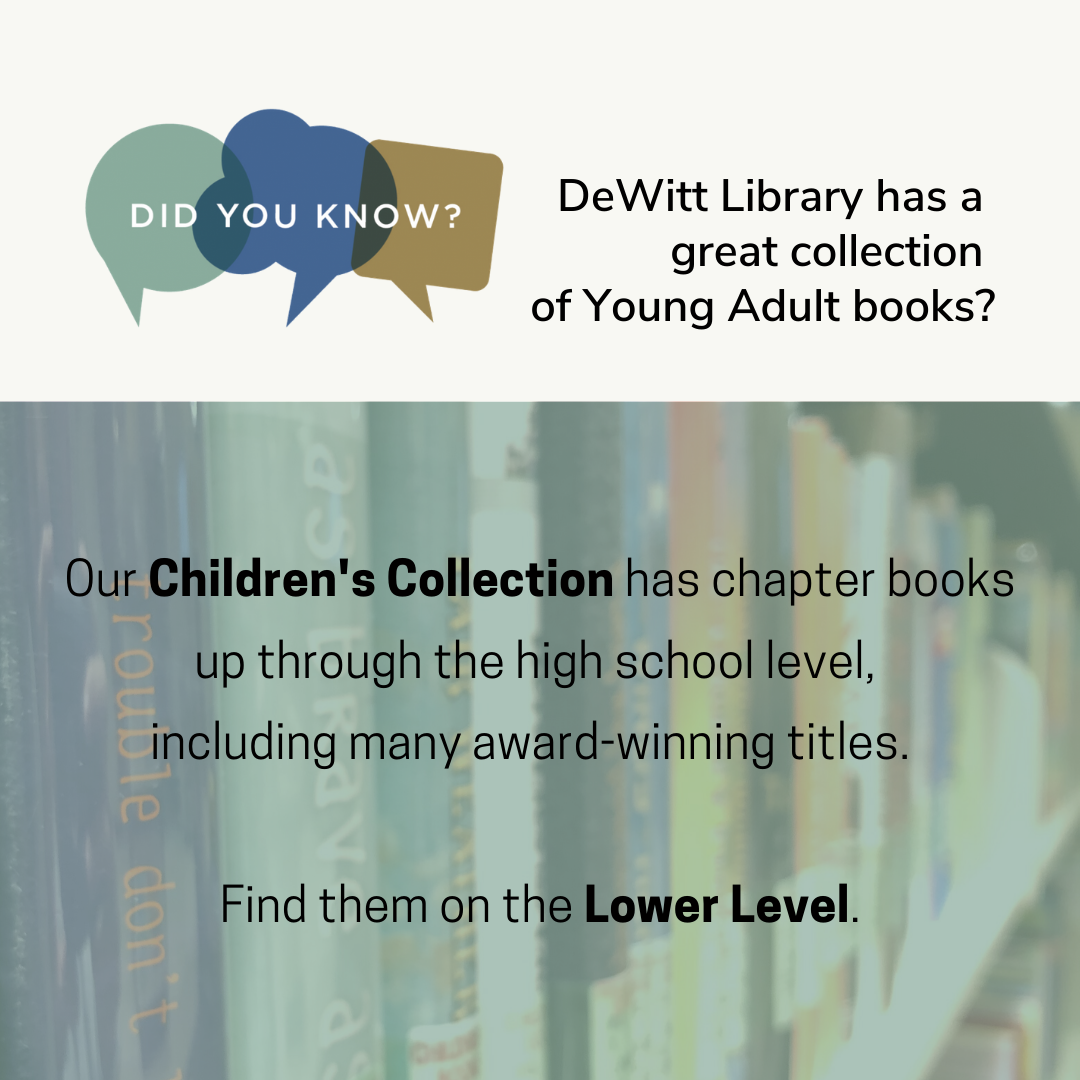 DeWitt Library has a great collection of Young Adult books. Our Children's Collection has chapter books up through the high school level, including many award-winning titles. Find them on the Lower Level.