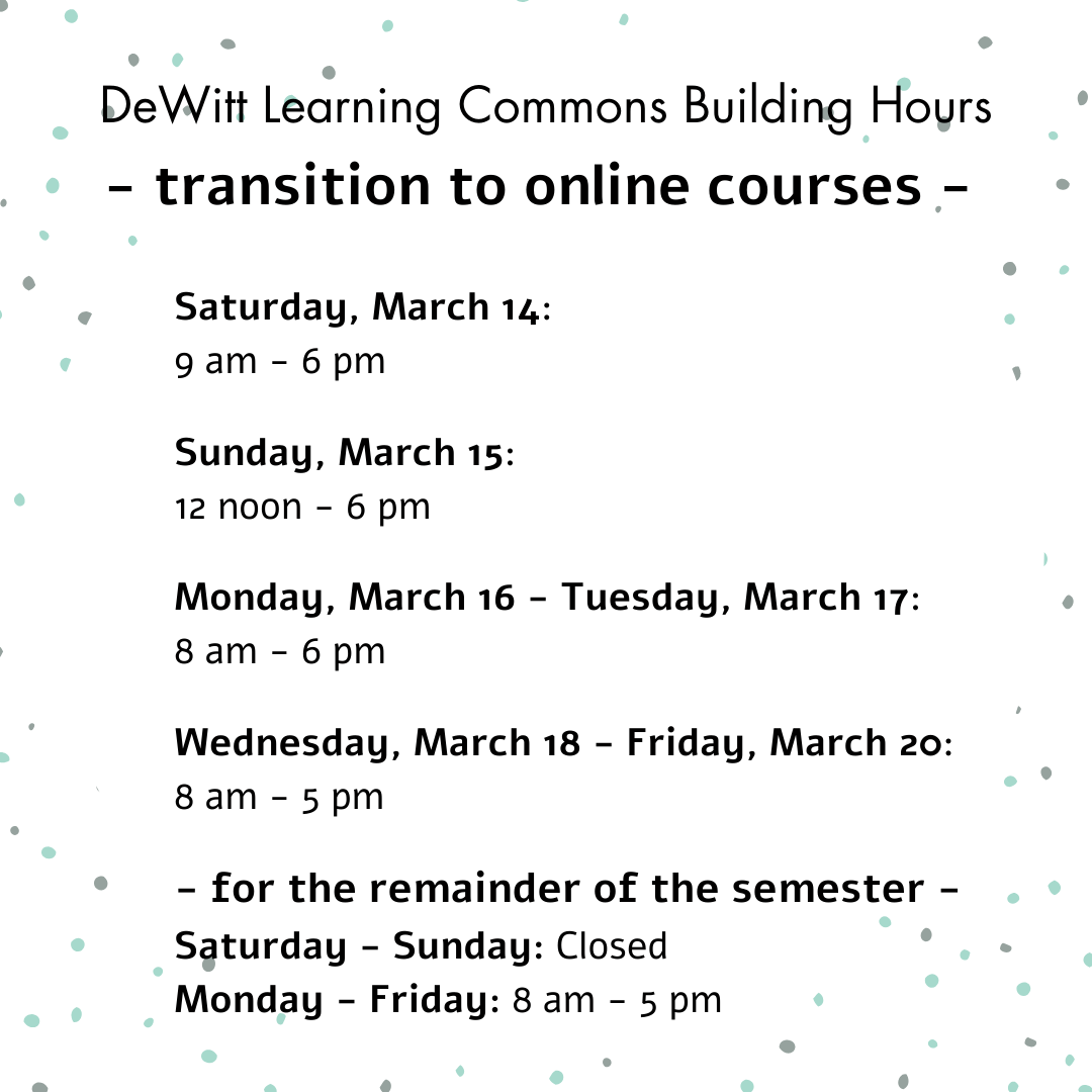 DeWitt Learning Commons Building Hours transition to online courses Saturday, March 14:  9 am - 6 pm   Sunday, March 15:  12 noon - 6 pm   Monday, March 16 - Tuesday, March 17:  8 am - 6 pm   Wednesday, March 18 - Friday, March 20:  8 am - 5 pm  - for the remainder of the semester - Saturday - Sunday: Closed  Monday - Friday: 8 am - 5 pm 