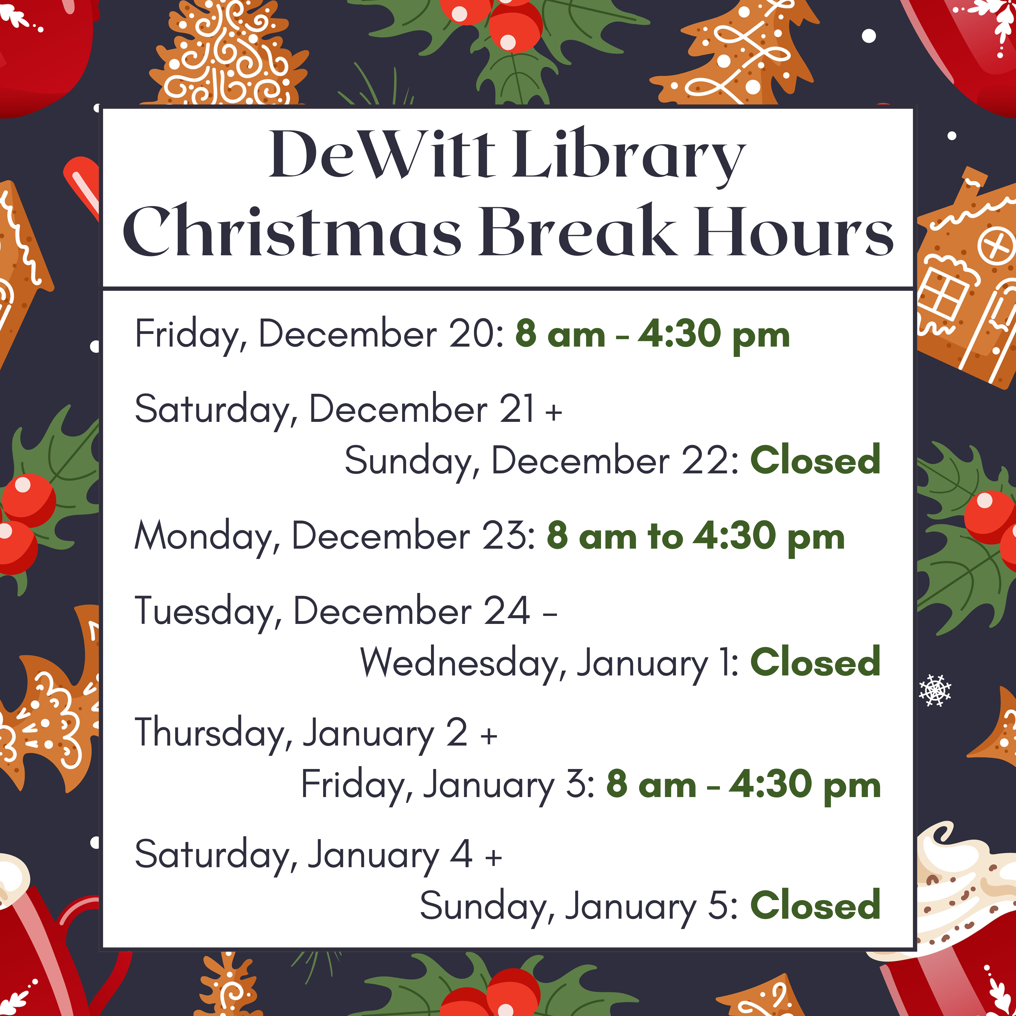 DeWitt Library - Christmas Break Hours: Friday, December 20: 8 am - 4:30 pm; Saturday, December 21 + Sunday, December 22: Closed; Monday, December 23: 8 am to 4:30 pm; Tuesday, December 24 - Wednesday, January 1: Closed; Thursday, January 2 + Friday, January 3: 8 am - 4:30 pm; Saturday, January 4 + Sunday, January 5: Closed.