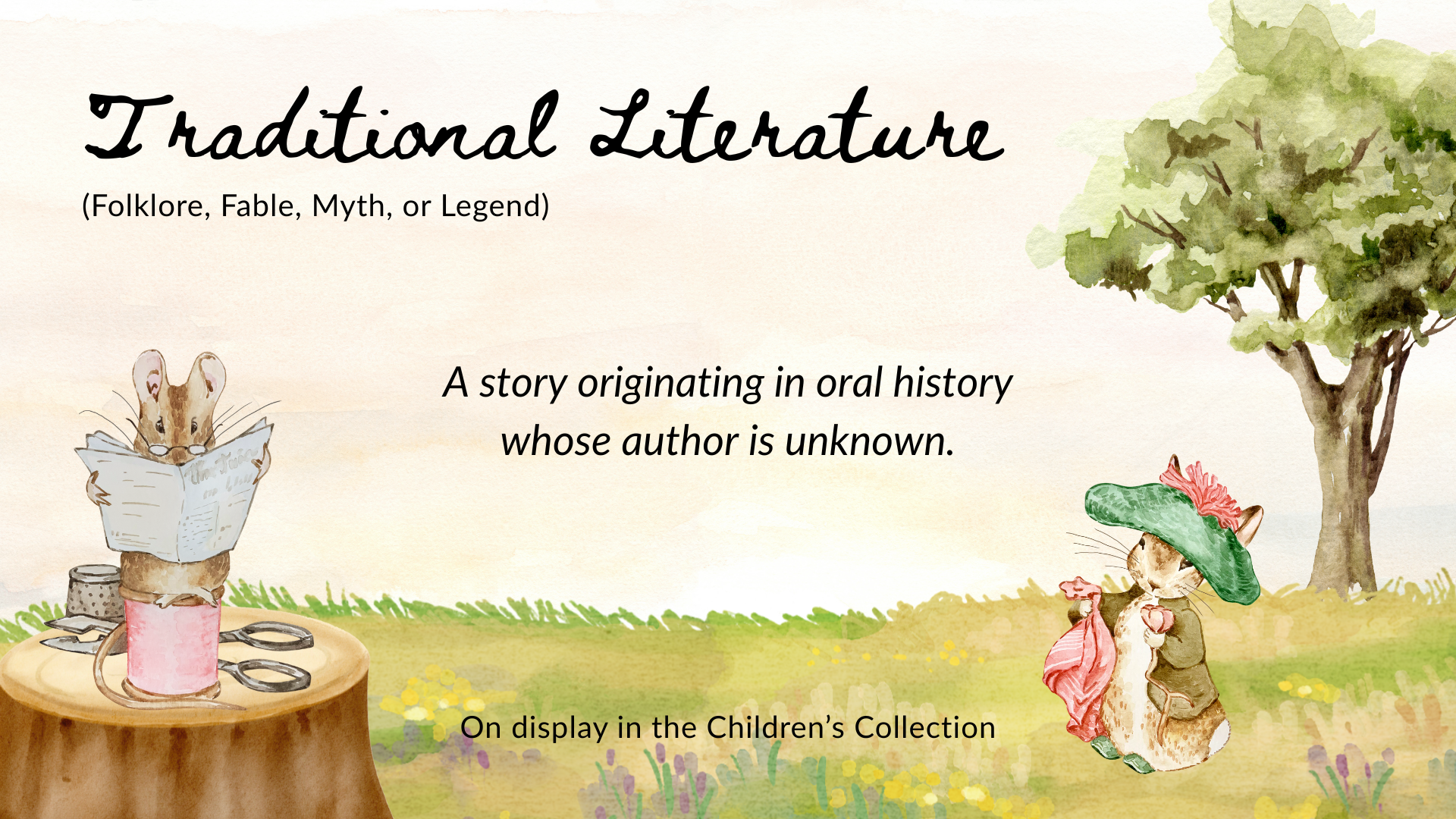 Traditional Literature: a story originating in oral history whose author is unknown, including folklore, fable, myth, and legend). Visit our display in the Children's Collection, Lower level.