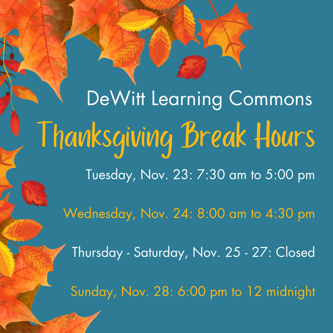 DeWitt Learning Commons - Thanksgiving Break Hours - Tuesday, November 23: 7:30 am to 5:00 pm; Wednesday, November 24: 8:00 am to 4:30 pm; Thursday - Saturday, November 25 - 27: Closed; Sunday, November 28: 6:00 pm to 12 midnight.